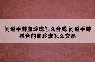 问道手游血玲珑怎么合成 问道手游融合的血玲珑怎么交易